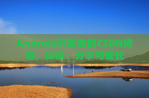 Android开发者的CSDN博客,探索、分享与成长